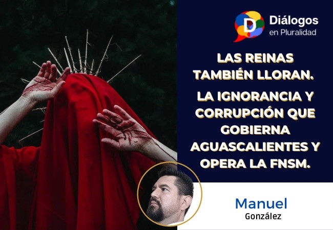 Las reinas también lloran. La ignorancia y corrupción que gobierna Aguascalientes y opera la FNSM