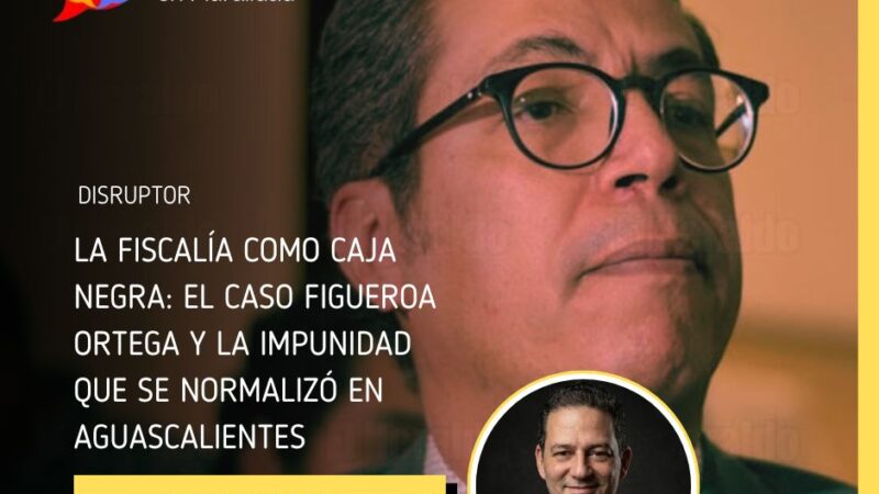 La Fiscalía como caja negra: el caso Figueroa Ortega y la impunidad que se normalizó en Aguascalientes